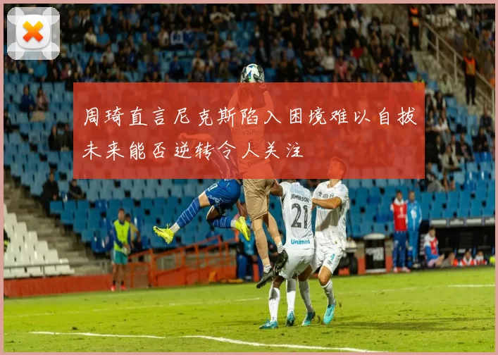 周琦直言尼克斯陷入困境难以自拔未来能否逆转令人关注
