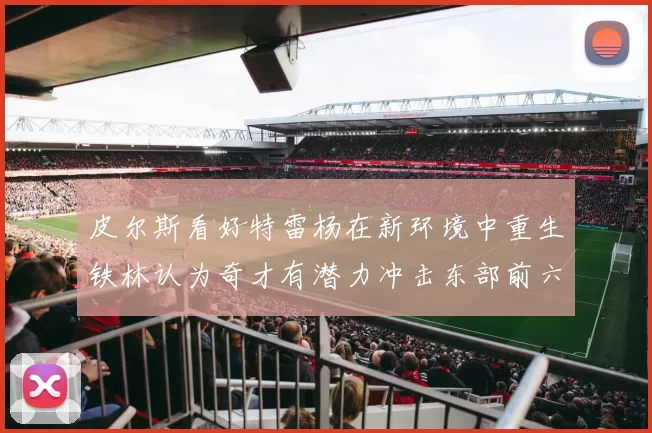 皮尔斯看好特雷杨在新环境中重生铁林认为奇才有潜力冲击东部前六名