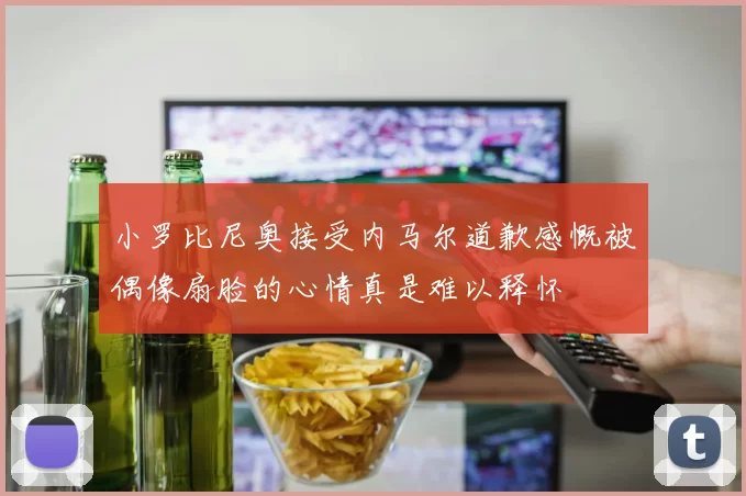 小罗比尼奥接受内马尔道歉感慨被偶像扇脸的心情真是难以释怀