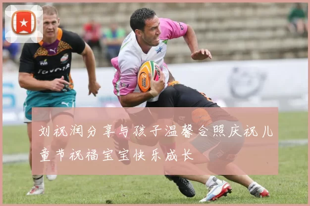 刘祝润分享与孩子温馨合照庆祝儿童节祝福宝宝快乐成长