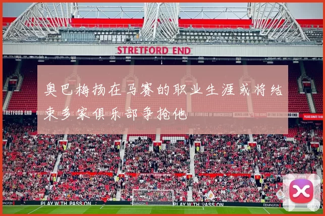 奥巴梅扬在马赛的职业生涯或将结束多家俱乐部争抢他