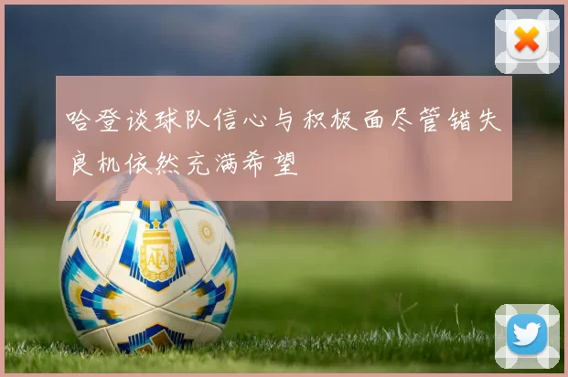 哈登谈球队信心与积极面尽管错失良机依然充满希望
