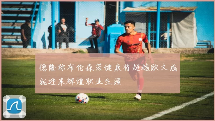 德隆称布伦森若健康将超越欧文成就迎来辉煌职业生涯
