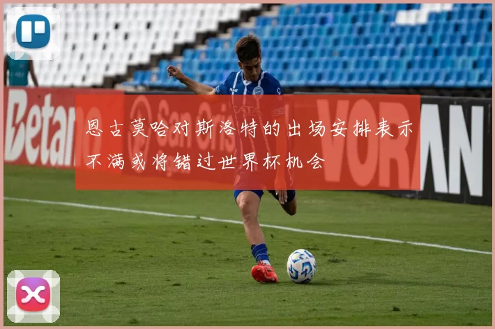 恩古莫哈对斯洛特的出场安排表示不满或将错过世界杯机会