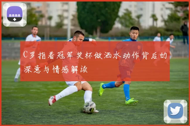 C罗指着冠军奖杯做洒水动作背后的深意与情感解读