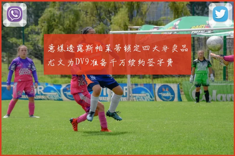 意媒透露斯帕莱蒂锁定四大非卖品尤文为DV9准备千万续约签字费