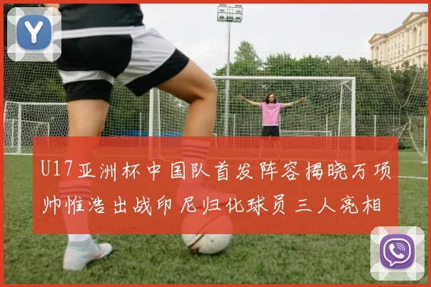 U17亚洲杯中国队首发阵容揭晓万项帅惟浩出战印尼归化球员三人亮相