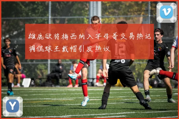 雄鹿欲将梅西纳入字母哥交易热记调侃球王戴帽引发热议