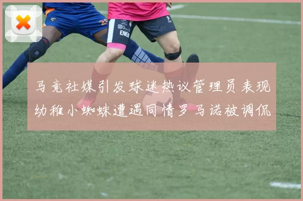 马竞社媒引发球迷热议管理员表现幼稚小蜘蛛遭遇同情罗马诺被调侃