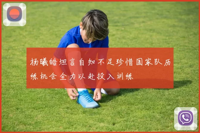 杨曦皓坦言自知不足珍惜国家队历练机会全力以赴投入训练