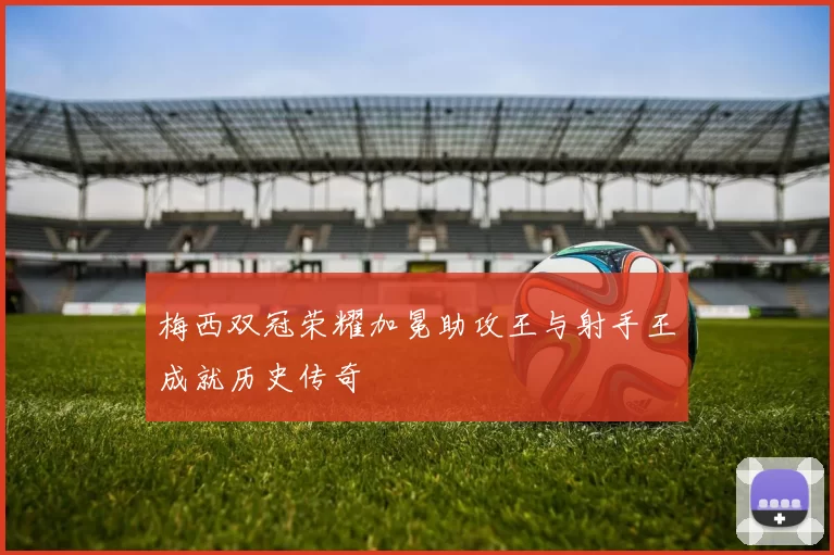 梅西双冠荣耀加冕助攻王与射手王成就历史传奇