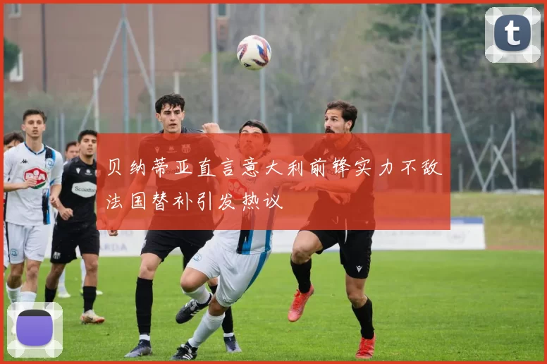 贝纳蒂亚直言意大利前锋实力不敌法国替补引发热议