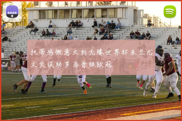 托蒂感慨意大利无缘世界杯米兰尤文失误助罗马晋级欧冠