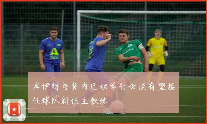 库伊特与费内巴切举行会谈有望接任球队新任主教练