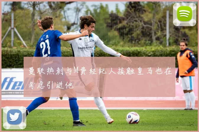 曼联热刺与M费经纪人接触皇马也在考虑引进他