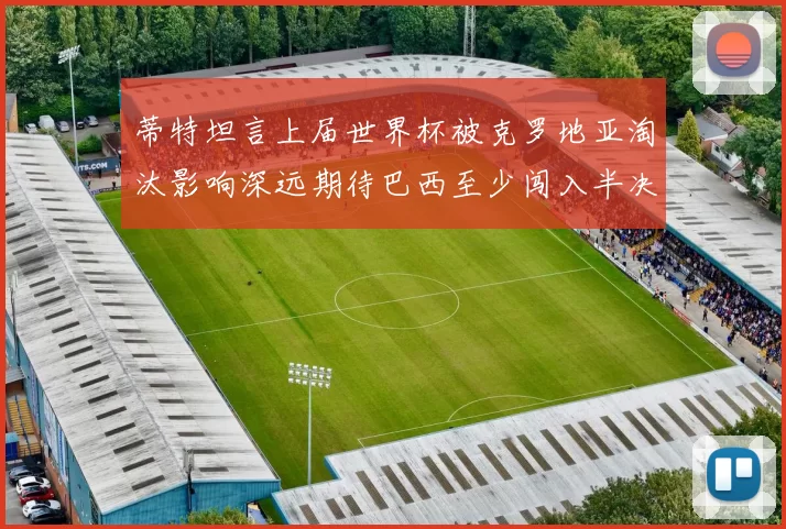 蒂特坦言上届世界杯被克罗地亚淘汰影响深远期待巴西至少闯入半决赛