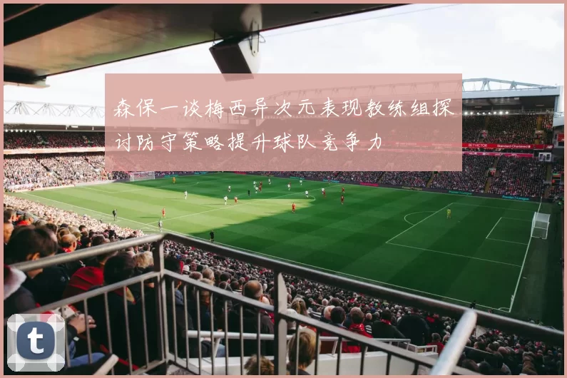 森保一谈梅西异次元表现教练组探讨防守策略提升球队竞争力