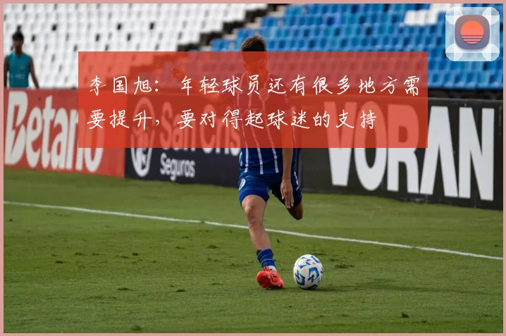 李国旭：年轻球员还有很多地方需要提升，要对得起球迷的支持