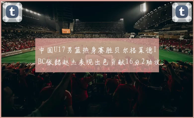 中国U17男篮热身赛胜贝尔格莱德IBC张懿赵杰表现出色贡献16分2助攻2抢断