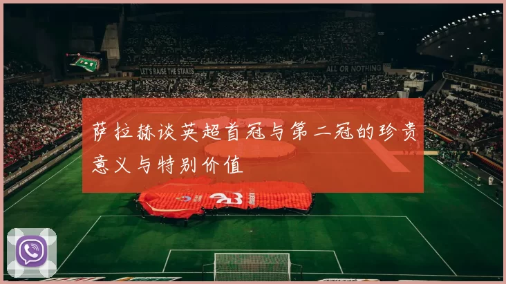 萨拉赫谈英超首冠与第二冠的珍贵意义与特别价值