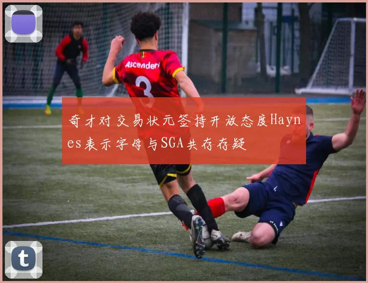 奇才对交易状元签持开放态度Haynes表示字母与SGA共存存疑