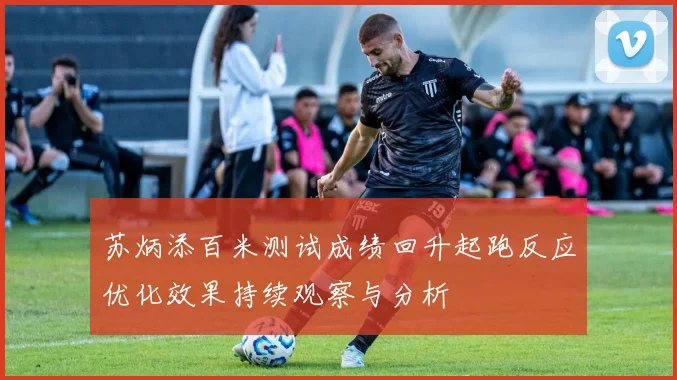 苏炳添百米测试成绩回升起跑反应优化效果持续观察与分析